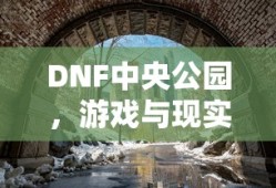 DNF中央公园，游戏与现实中的奇幻交汇点，DNF中央公园，游戏与现实的奇幻融合之地