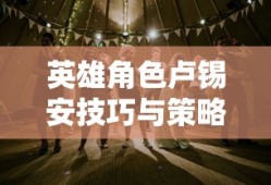 手游卢锡安攻略，玩转英雄角色卢锡安的技巧与策略