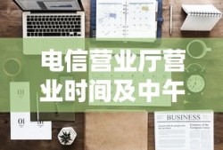 电信营业厅营业时间及中午休息情况详解