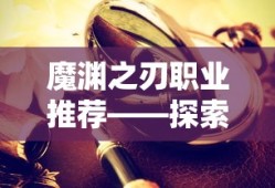 魔渊之刃职业推荐——探索最佳职业选择，魔渊之刃职业指南，探索最佳职业选择