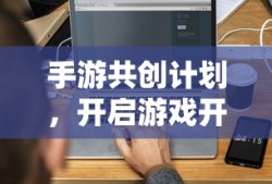 手游共创计划，开启游戏开发新纪元的新起点