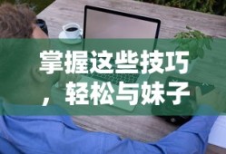 掌握这些技巧，轻松与妹子幽默聊天畅聊无阻
