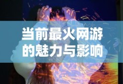 当前最火网游，魅力与影响分析
