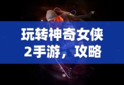 玩转神奇女侠2手游，攻略、技巧与游戏乐趣全面探索