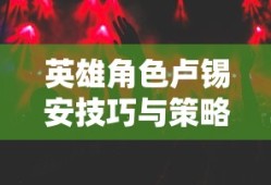 手游卢锡安攻略，玩转英雄角色卢锡安的技巧与策略