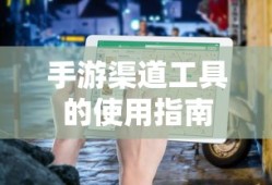 手游渠道工具使用详解，操作指南与技巧分享