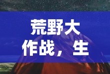 荒野大作战，生存的挑战与荣耀的征途，荒野大作战，生存挑战与荣耀征途之旅