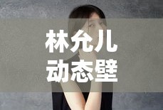 林允儿动态壁纸的魅力与影响，林允儿动态壁纸，魅力与广泛影响