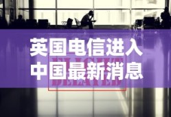 英国电信进入中国最新消息