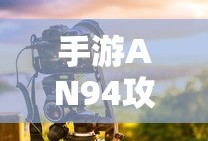 手游AN94攻略，掌握强力武器的秘诀