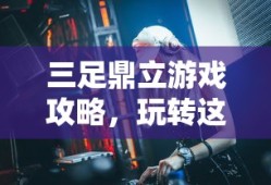 三足鼎立游戏攻略，玩转这一经典策略玩法，玩转策略经典，三足鼎立游戏攻略大全