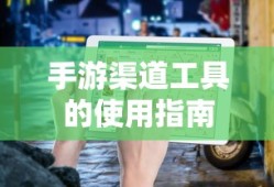 手游渠道工具使用详解，操作指南与技巧分享