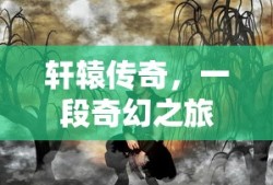 轩辕传奇，一段奇幻之旅的探寻与体验，轩辕传奇，奇幻之旅的深入探寻与独特体验