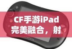 CF手游iPad完美融合，射击游戏的极致体验