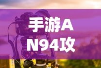 手游AN94攻略，掌握关键步骤，轻松玩转射击游戏！