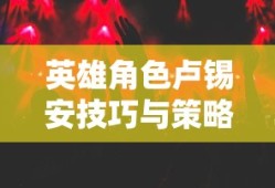 手游卢锡安攻略，玩转英雄角色卢锡安的技巧与策略