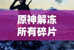 原神再次解冻所有碎片，探索未知的旅程与力量的觉醒，原神，解冻所有碎片，启程未知探险与力量觉醒之旅