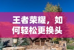 王者荣耀，轻松更换头像的步骤与技巧