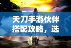 天刀手游，伙伴搭配攻略，如何选择合适的伙伴与技能组合