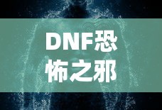 DNF恐怖之邪念体攻略，轻松应对与战胜的秘诀