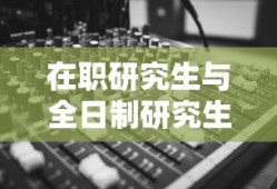 在职研究生与全日制研究生的差异分析