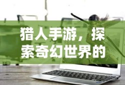 猎人手游，探索奇幻世界的无尽魅力，猎人手游，奇幻世界的探险之旅