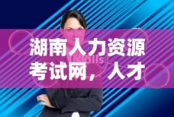 湖南人力资源考试网，人才选拔与职业发展的助力平台