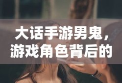 大话手游男鬼，角色背后的故事与独特魅力