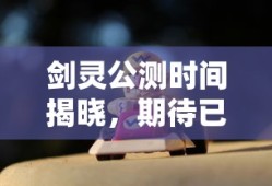 剑灵公测时间揭晓，期待已久的大型角色扮演游戏即将上线，剑灵公测时间揭晓，大型角色扮演游戏即将上线，玩家热切期待