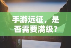 手游远征，是否需要满级？