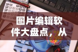 图片编辑软件全解析，从入门到专业的工具指南