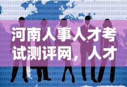 河南人事人才考试测评网，人才选拔与培养的关键平台