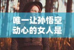 唯一让孙悟空动心的女人是紫霞吗