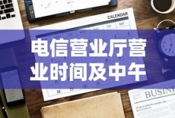 电信营业厅营业时间及中午休息情况全面解析