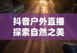抖音户外直播探索自然之美，户外直播与自然生活的精彩碰撞
