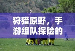 手游探险之旅，狩猎原野的乐趣与挑战