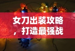 女刀出装攻略，打造最强战斗装备，女刀出装攻略，打造最强战斗装备指南