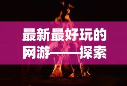 最新最好玩的网游——探索无尽的游戏世界，最新热门网游，探索无尽游戏世界的冒险之旅