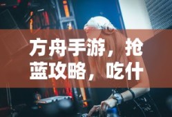 方舟手游，抢蓝攻略与食物选择指南