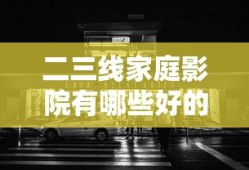 二三线家庭影院有哪些好的产品在线观看