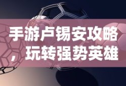手游卢锡安攻略，玩转强势英雄的技巧与策略