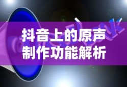 抖音上的原声制作功能解析，制作与可能性探讨