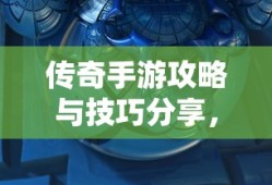 传奇手游攻略与技巧分享，玩转手游传奇！