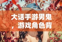 大话手游男鬼，角色背后的故事与独特魅力