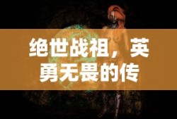 绝世战祖，英勇无畏的传奇英雄