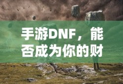 手游DNF，财富之源的潜力与挑战？
