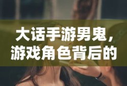 大话手游男鬼，角色背后的故事与独特魅力