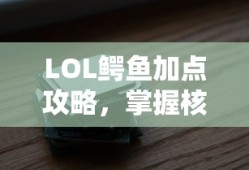 LOL鳄鱼加点攻略，掌握核心技能，轻松提升战斗力，LOL鳄鱼加点攻略，提升战斗力的核心技能掌握