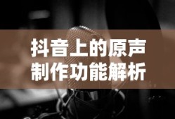 抖音上的原声制作功能解析，制作与可能性探讨