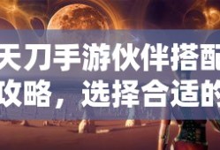 天刀手游，伙伴搭配攻略，如何选择合适的伙伴与技能组合